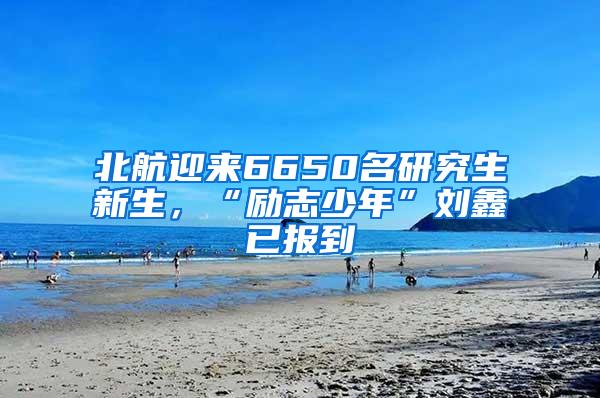 北航迎来6650名研究生新生，“励志少年”刘鑫已报到