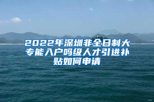 2022年深圳非全日制大专能入户吗级人才引进补贴如何申请