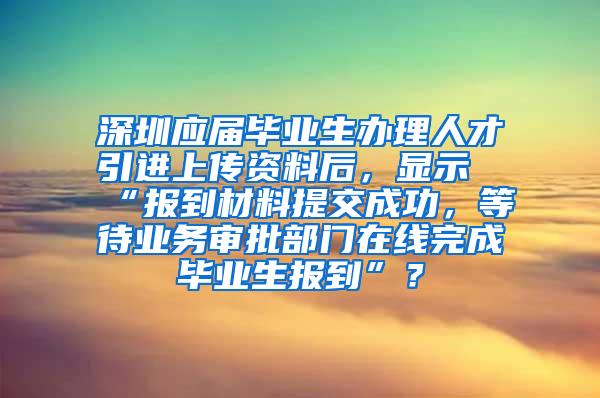 深圳应届毕业生办理人才引进上传资料后，显示“报到材料提交成功，等待业务审批部门在线完成毕业生报到”？