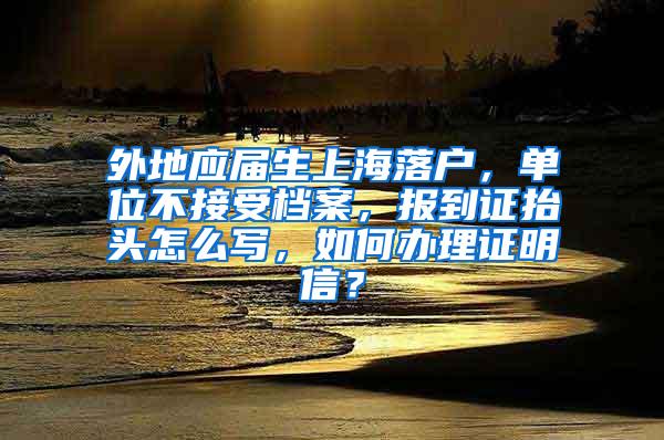 外地应届生上海落户，单位不接受档案，报到证抬头怎么写，如何办理证明信？