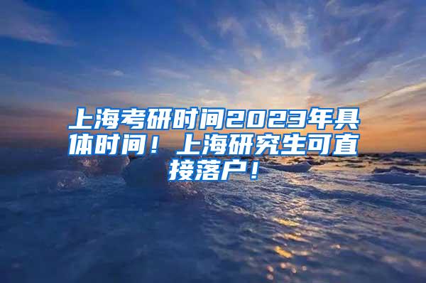 上海考研时间2023年具体时间！上海研究生可直接落户！