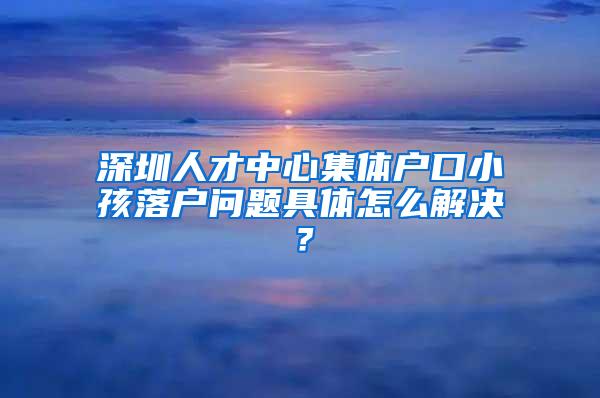 深圳人才中心集体户口小孩落户问题具体怎么解决？