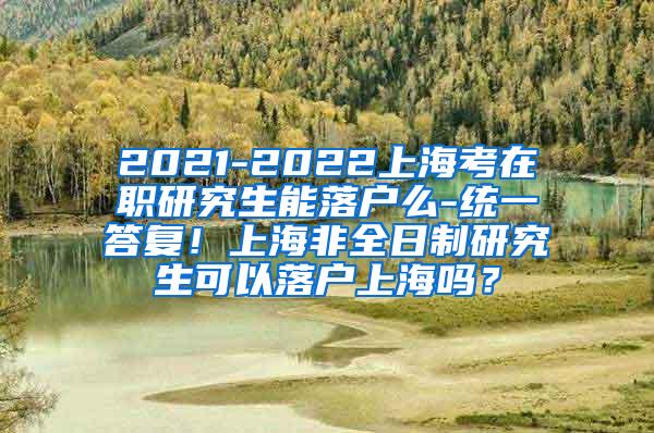 2021-2022上海考在职研究生能落户么-统一答复！上海非全日制研究生可以落户上海吗？