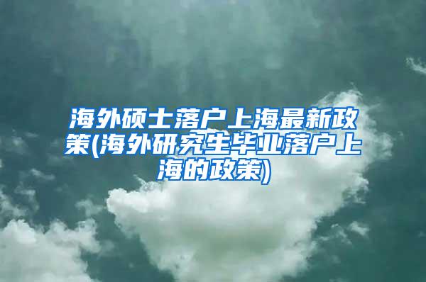 海外硕士落户上海最新政策(海外研究生毕业落户上海的政策)