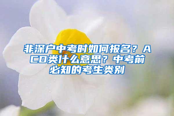 非深户中考时如何报名？ACD类什么意思？中考前必知的考生类别