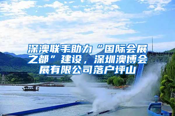 深澳联手助力“国际会展之都”建设，深圳澳博会展有限公司落户坪山