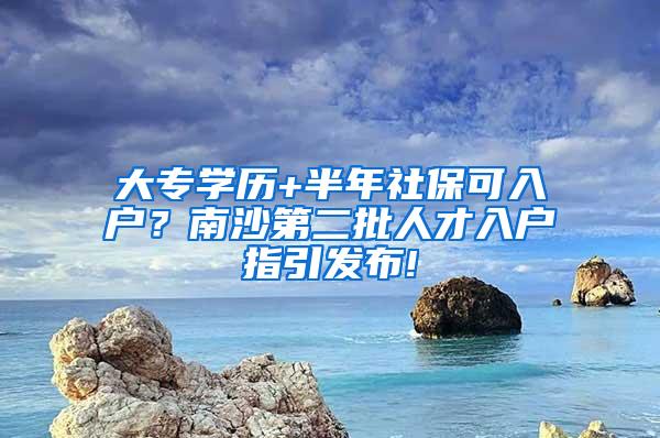 大专学历+半年社保可入户？南沙第二批人才入户指引发布!