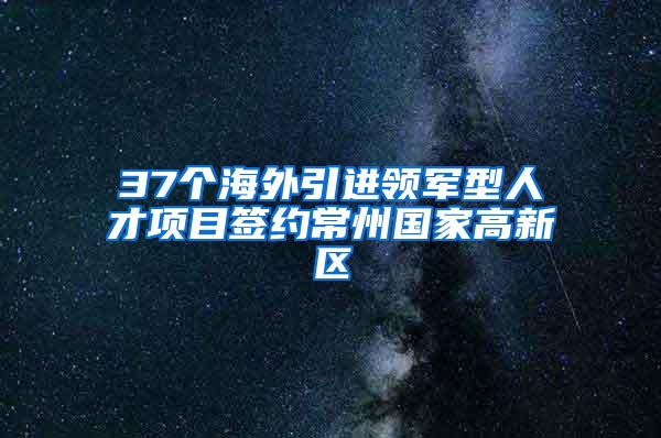 37个海外引进领军型人才项目签约常州国家高新区