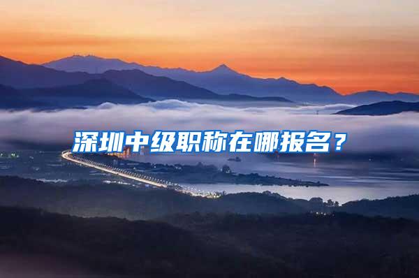 深圳中级职称在哪报名？