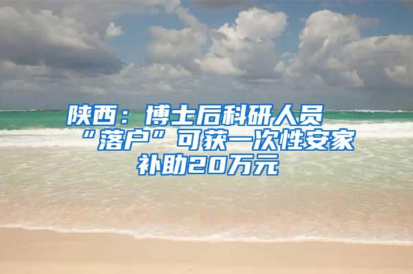 陕西：博士后科研人员“落户”可获一次性安家补助20万元