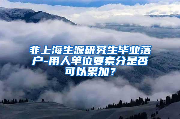 非上海生源研究生毕业落户-用人单位要素分是否可以累加？