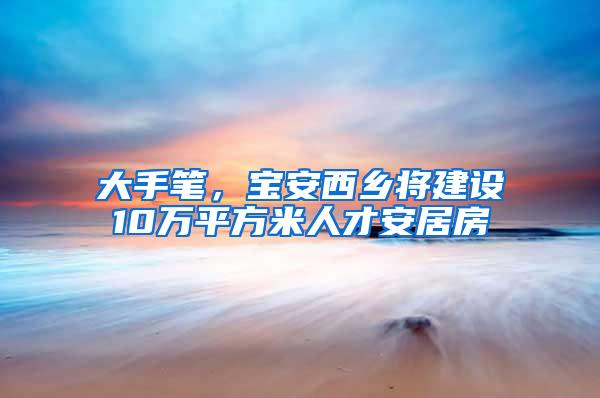 大手笔，宝安西乡将建设10万平方米人才安居房