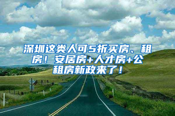 深圳这类人可5折买房、租房！安居房+人才房+公租房新政来了！