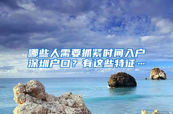 哪些人需要抓紧时间入户深圳户口？有这些特征…