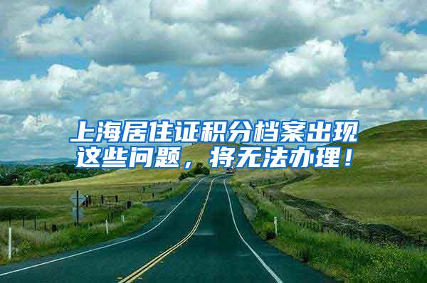 上海居住证积分档案出现这些问题，将无法办理！