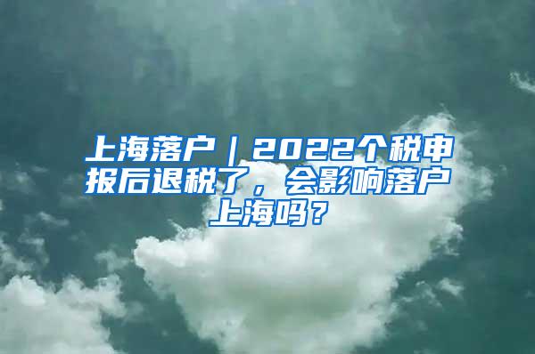 上海落户｜2022个税申报后退税了，会影响落户上海吗？