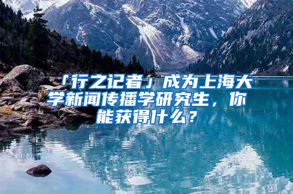 「行之记者」成为上海大学新闻传播学研究生，你能获得什么？