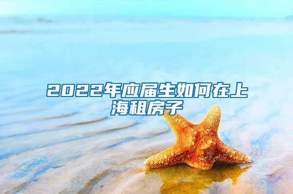 2022年应届生如何在上海租房子