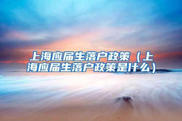 上海应届生落户政策（上海应届生落户政策是什么）