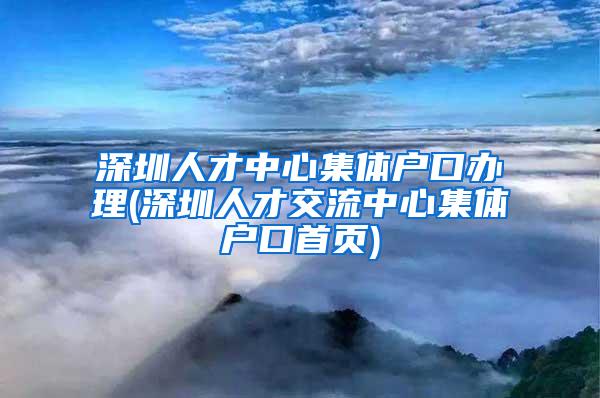 深圳人才中心集体户口办理(深圳人才交流中心集体户口首页)