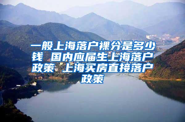 一般上海落户裸分是多少钱 国内应届生上海落户政策 上海买房直接落户政策