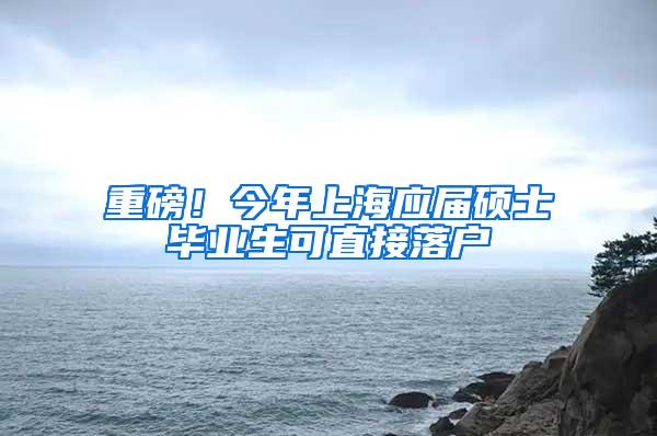 重磅！今年上海应届硕士毕业生可直接落户