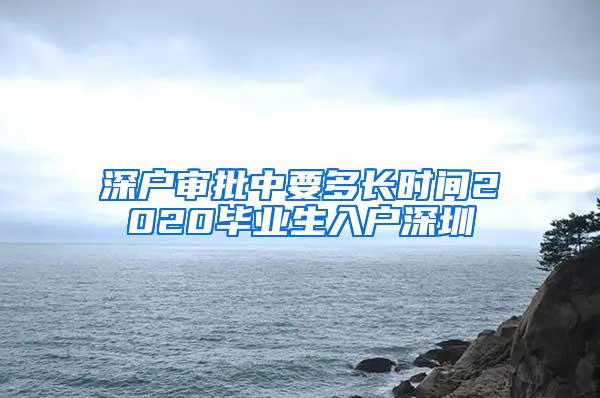 深户审批中要多长时间2020毕业生入户深圳