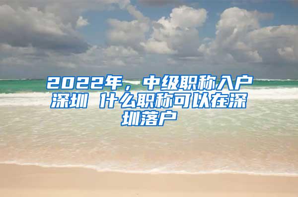 2022年，中级职称入户深圳 什么职称可以在深圳落户