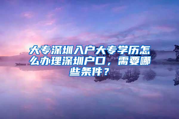 大专深圳入户大专学历怎么办理深圳户口，需要哪些条件？