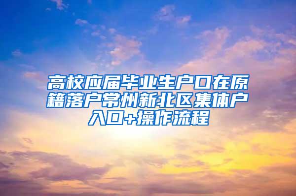 高校应届毕业生户口在原籍落户常州新北区集体户入口+操作流程