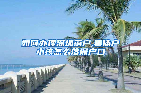 如何办理深圳落户,集体户小孩怎么落深户口