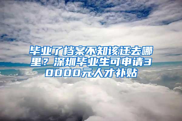 毕业了档案不知该迁去哪里？深圳毕业生可申请30000元人才补贴