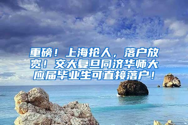 重磅！上海抢人，落户放宽！交大复旦同济华师大应届毕业生可直接落户！