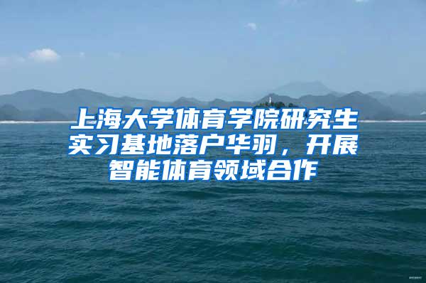 上海大学体育学院研究生实习基地落户华羽，开展智能体育领域合作