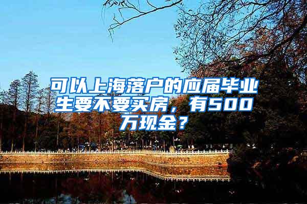 可以上海落户的应届毕业生要不要买房，有500万现金？