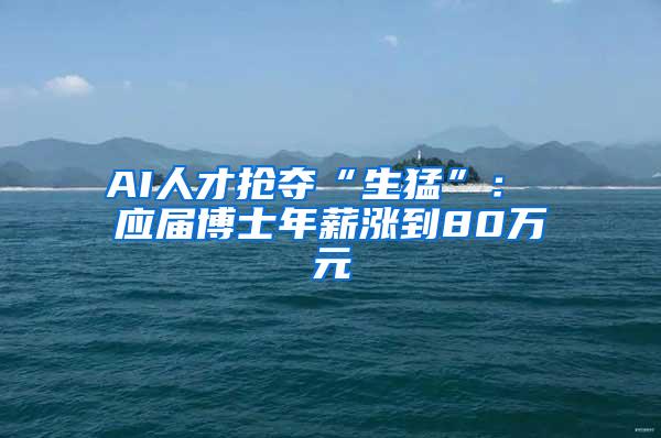 AI人才抢夺“生猛”： 应届博士年薪涨到80万元