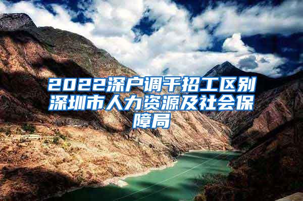 2022深户调干招工区别深圳市人力资源及社会保障局