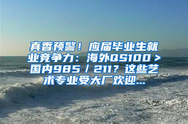 真香预警！应届毕业生就业竞争力：海外QS100＞国内985／211？这些艺术专业受大厂欢迎...