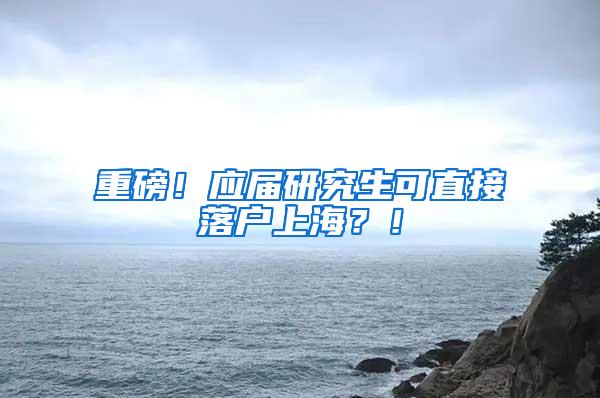 重磅！应届研究生可直接落户上海？！