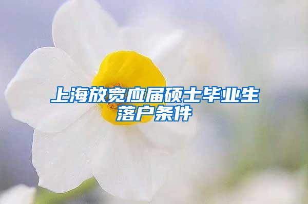 上海放宽应届硕士毕业生落户条件