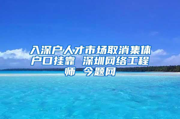 入深户人才市场取消集体户口挂靠 深圳网络工程师 今题网