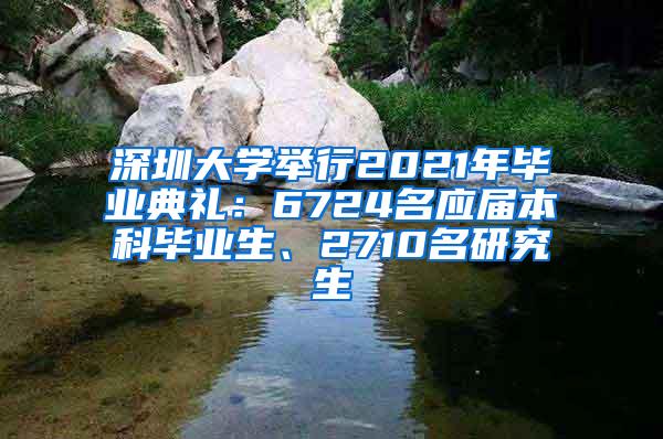 深圳大学举行2021年毕业典礼：6724名应届本科毕业生、2710名研究生