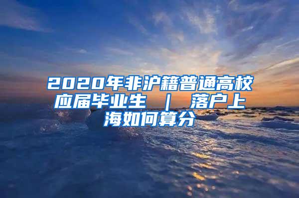 2020年非沪籍普通高校应届毕业生 ｜ 落户上海如何算分