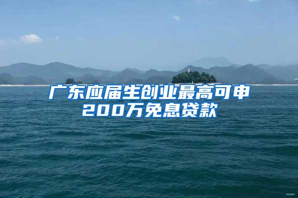 广东应届生创业最高可申200万免息贷款