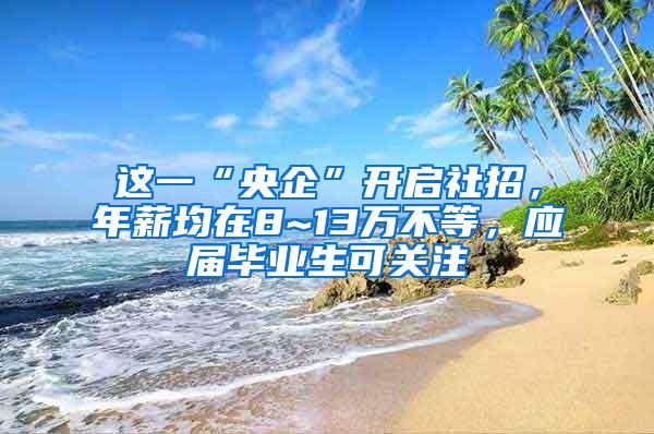 这一“央企”开启社招，年薪均在8~13万不等，应届毕业生可关注