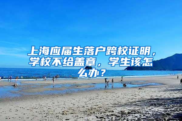 上海应届生落户跨校证明，学校不给盖章，学生该怎么办？