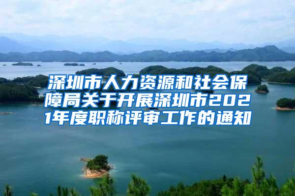 深圳市人力资源和社会保障局关于开展深圳市2021年度职称评审工作的通知