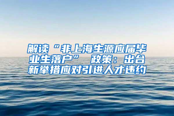 解读“非上海生源应届毕业生落户” 政策：出台新举措应对引进人才违约