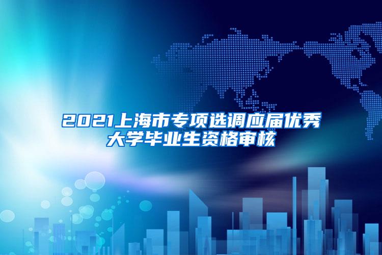 2021上海市专项选调应届优秀大学毕业生资格审核