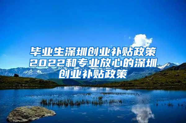 毕业生深圳创业补贴政策2022和专业放心的深圳创业补贴政策